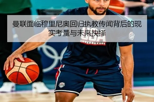 曼联面临穆里尼奥回归执教传闻背后的现实考量与未来抉择